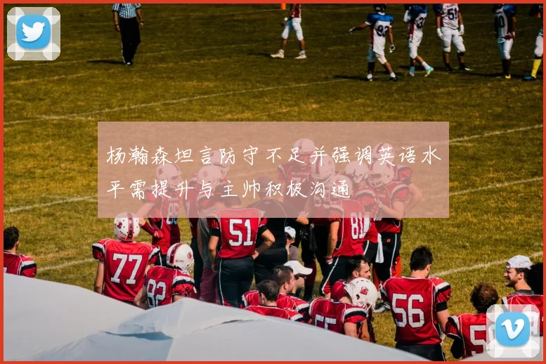 杨瀚森坦言防守不足并强调英语水平需提升与主帅积极沟通