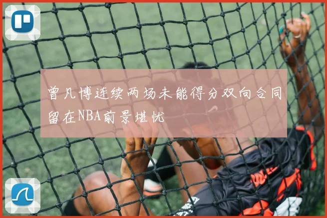 曾凡博连续两场未能得分双向合同留在NBA前景堪忧