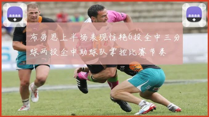 布劳恩上半场表现惊艳6投全中三分球两投全中助球队掌控比赛节奏