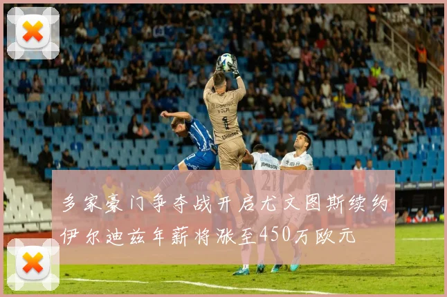 多家豪门争夺战开启尤文图斯续约伊尔迪兹年薪将涨至450万欧元