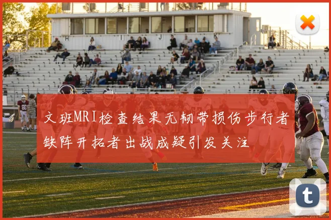 文班MRI检查结果无韧带损伤步行者缺阵开拓者出战成疑引发关注