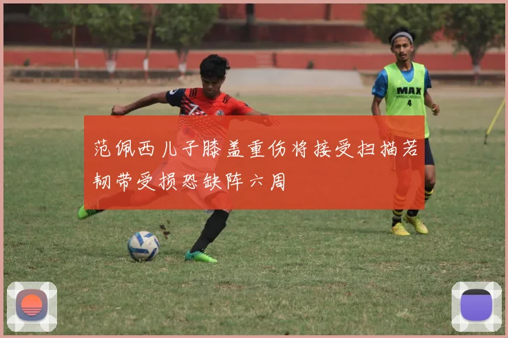 范佩西儿子膝盖重伤将接受扫描若韧带受损恐缺阵六周