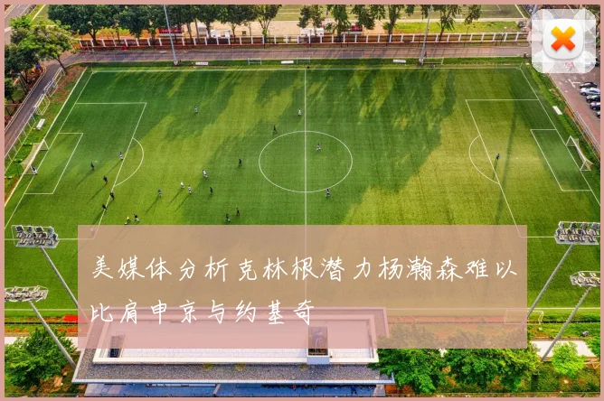 美媒体分析克林根潜力杨瀚森难以比肩申京与约基奇