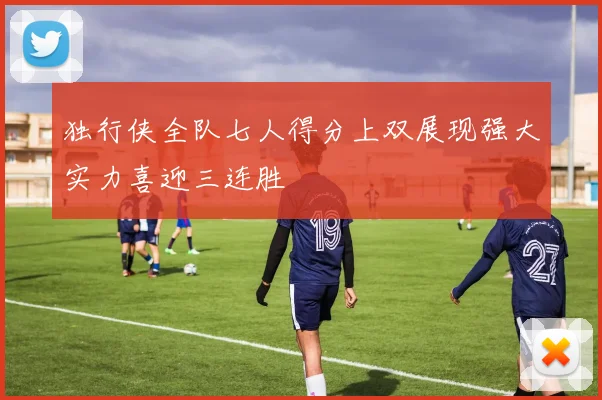 独行侠全队七人得分上双展现强大实力喜迎三连胜