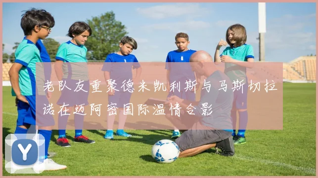 老队友重聚德米凯利斯与马斯切拉诺在迈阿密国际温情合影