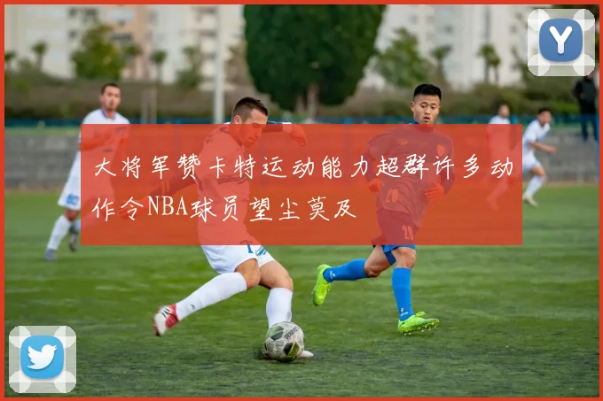 大将军赞卡特运动能力超群许多动作令NBA球员望尘莫及