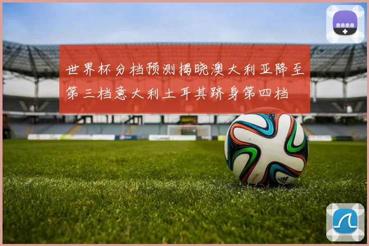 世界杯分档预测揭晓澳大利亚降至第三档意大利土耳其跻身第四档