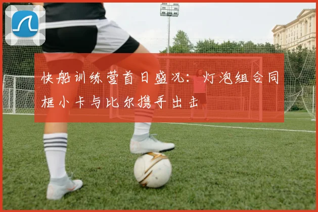 快船训练营首日盛况：灯泡组合同框小卡与比尔携手出击