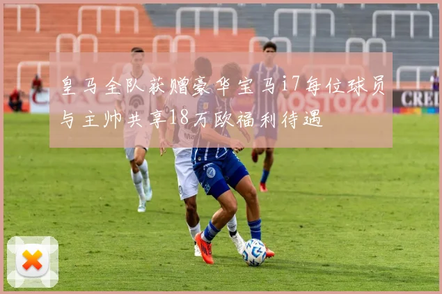 皇马全队获赠豪华宝马i7每位球员与主帅共享18万欧福利待遇