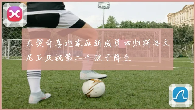 东契奇喜迎家庭新成员回归斯洛文尼亚庆祝第二个孩子降生