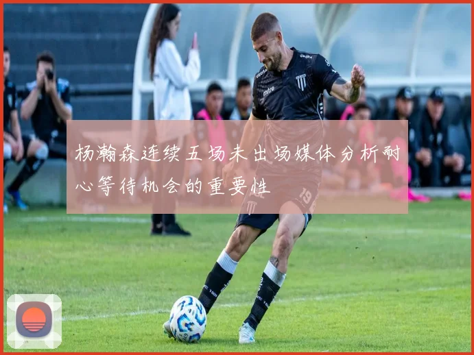 杨瀚森连续五场未出场媒体分析耐心等待机会的重要性