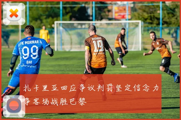 扎卡里亚回应争议判罚坚定信念力争客场战胜巴黎