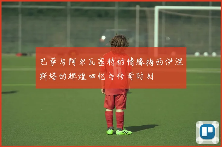 巴萨与阿尔瓦塞特的情缘梅西伊涅斯塔的辉煌回忆与传奇时刻