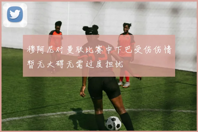 穆阿尼对曼联比赛中下巴受伤伤情暂无大碍无需过度担忧