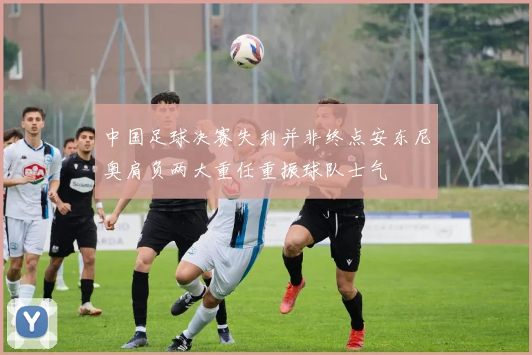 中国足球决赛失利并非终点安东尼奥肩负两大重任重振球队士气