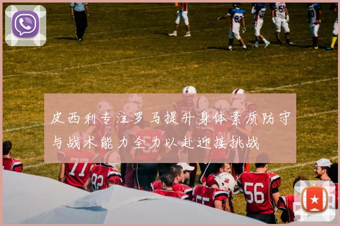 皮西利专注罗马提升身体素质防守与战术能力全力以赴迎接挑战