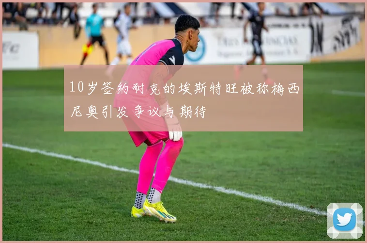 10岁签约耐克的埃斯特旺被称梅西尼奥引发争议与期待