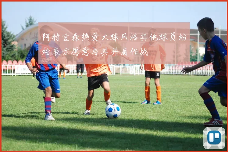 阿特金森热爱大球风格其他球员纷纷表示愿意与其并肩作战