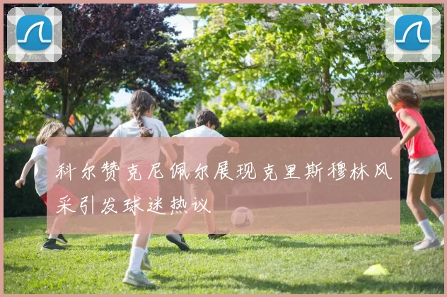 科尔赞克尼佩尔展现克里斯穆林风采引发球迷热议