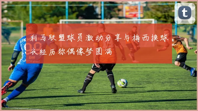 利马联盟球员激动分享与梅西换球衣经历称偶像梦圆满