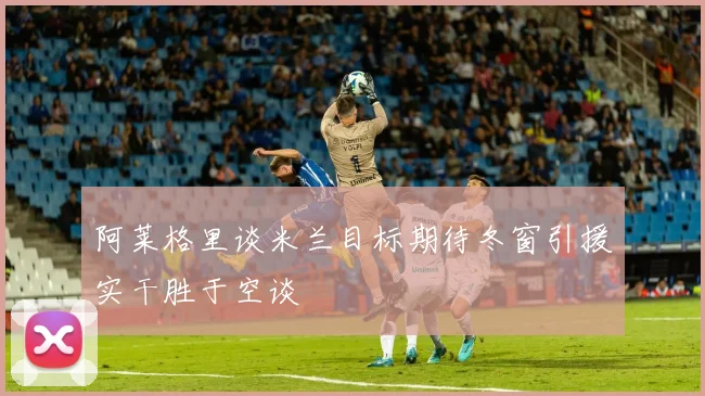 阿莱格里谈米兰目标期待冬窗引援实干胜于空谈