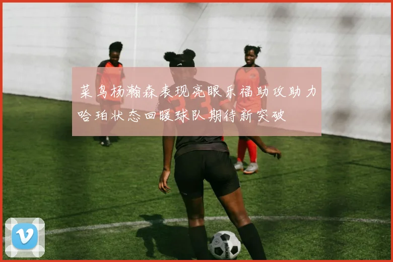 菜鸟杨瀚森表现亮眼乐福助攻助力哈珀状态回暖球队期待新突破