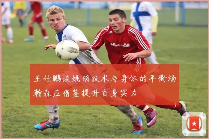 王仕鹏谈姚明技术与身体的平衡杨瀚森应借鉴提升自身实力