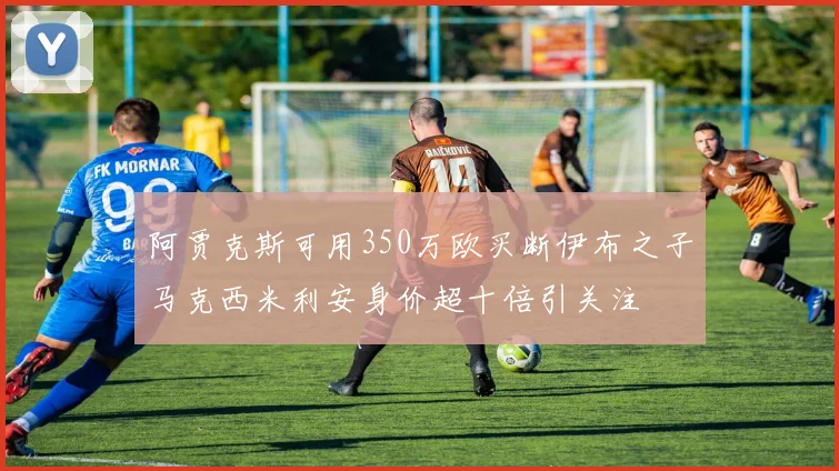 阿贾克斯可用350万欧买断伊布之子马克西米利安身价超十倍引关注