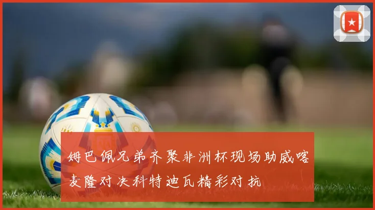 姆巴佩兄弟齐聚非洲杯现场助威喀麦隆对决科特迪瓦精彩对抗