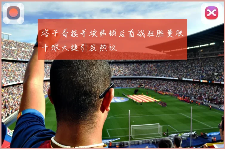 塔子哥接手埃弗顿后首战狂胜曼联十球大捷引发热议