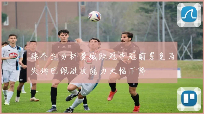 韩乔生分析曼城欧冠夺冠前景皇马失姆巴佩进攻能力大幅下降