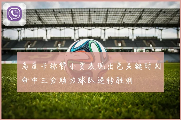 乌度卡称赞小贾表现出色关键时刻命中三分助力球队逆转胜利