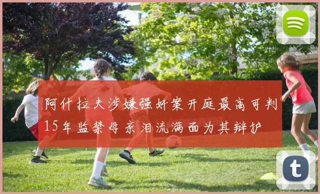 阿什拉夫涉嫌强奸案开庭最高可判15年监禁母亲泪流满面为其辩护