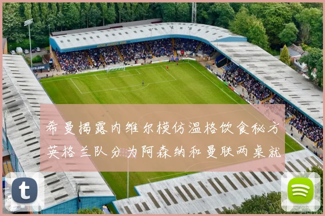希曼揭露内维尔模仿温格饮食秘方英格兰队分为阿森纳和曼联两桌就餐