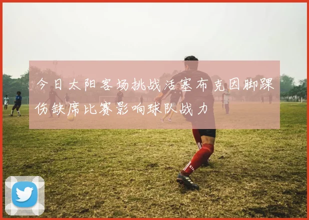 今日太阳客场挑战活塞布克因脚踝伤缺席比赛影响球队战力
