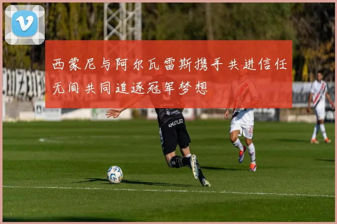 西蒙尼与阿尔瓦雷斯携手共进信任无间共同追逐冠军梦想