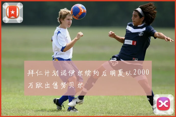 拜仁计划诺伊尔续约后明夏以2000万欧出售努贝尔