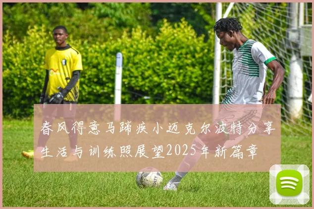 春风得意马蹄疾小迈克尔波特分享生活与训练照展望2025年新篇章