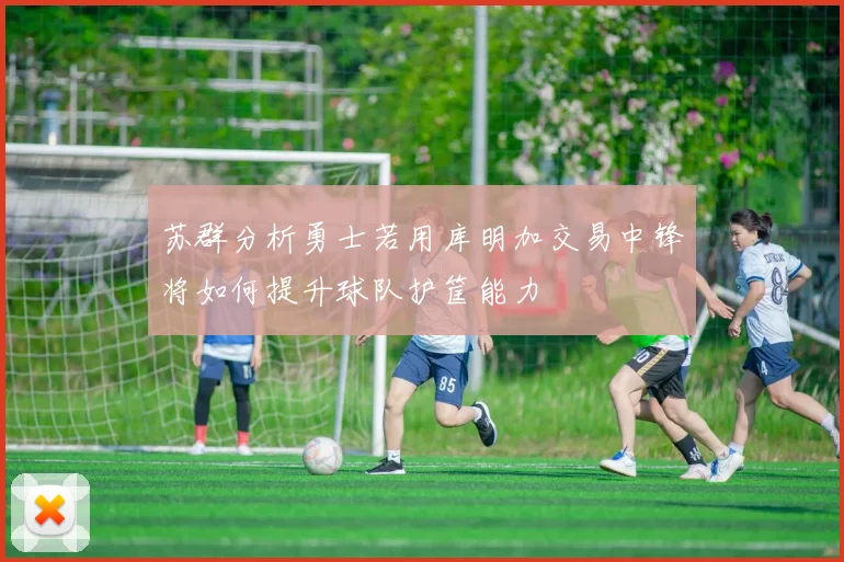 苏群分析勇士若用库明加交易中锋将如何提升球队护筐能力