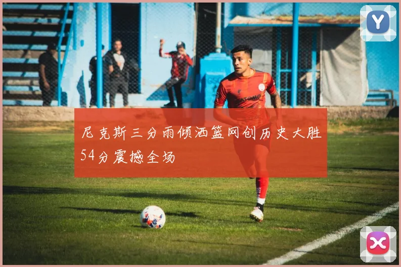 尼克斯三分雨倾洒篮网创历史大胜54分震撼全场