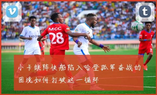 小卡缺阵快船陷入哈登孤军奋战的困境如何打破这一循环