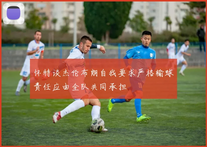 怀特谈杰伦布朗自我要求严格输球责任应由全队共同承担